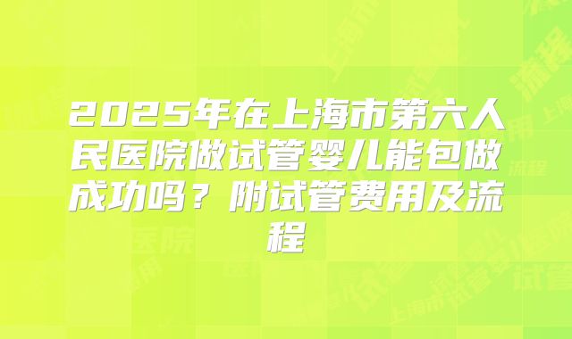 2025年在上海市第六人民医院做试管婴儿能包做成功吗？附试管费用及流程