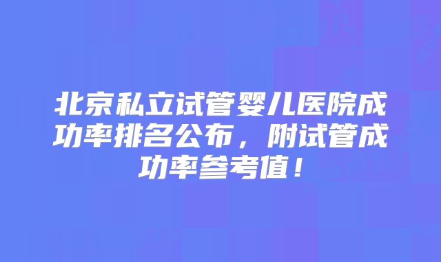 北京私立试管婴儿医院成功率排名公布,附试管成功率参考值!