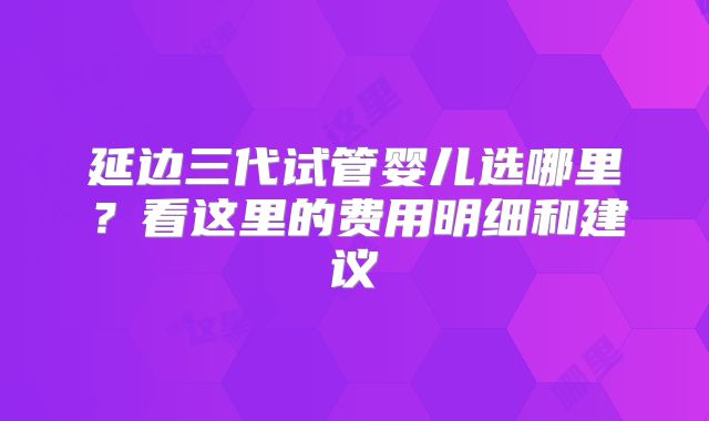 延边三代试管婴儿选哪里？看这里的费用明细和建议