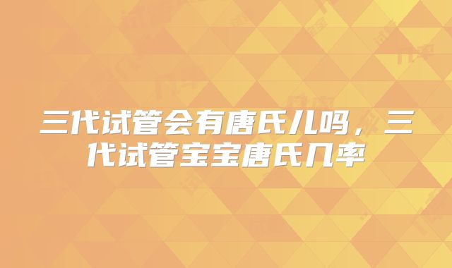 三代试管会有唐氏儿吗，三代试管宝宝唐氏几率