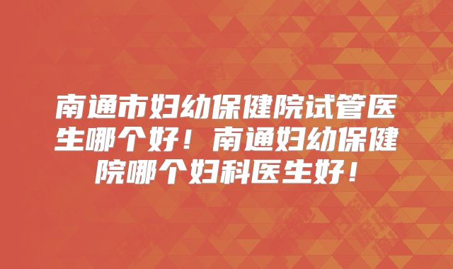 南通市妇幼保健院试管医生哪个好!南通妇幼保健院哪个妇科医生好!