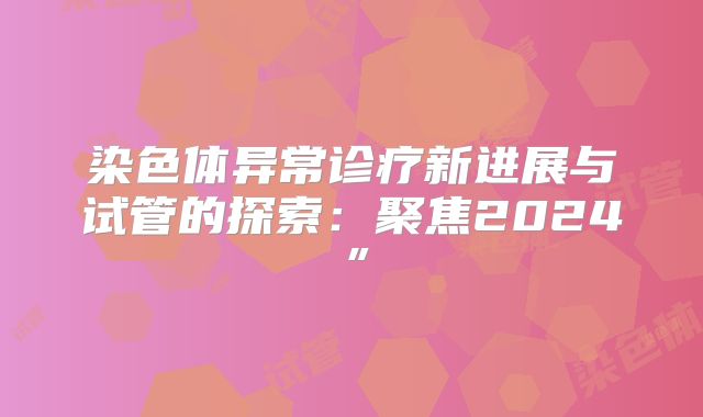 染色体异常诊疗新进展与试管的探索:聚焦2024”