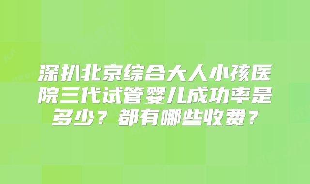 深扒北京综合大人小孩医院三代试管婴儿成功率是多少?都有哪些收费?
