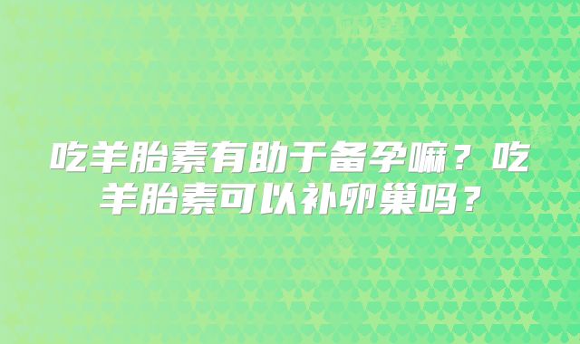 吃羊胎素有助于备孕嘛?吃羊胎素可以补卵巢吗?