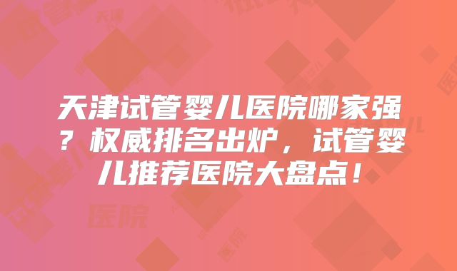 天津试管婴儿医院哪家强？权威排名出炉，试管婴儿推荐医院大盘点！