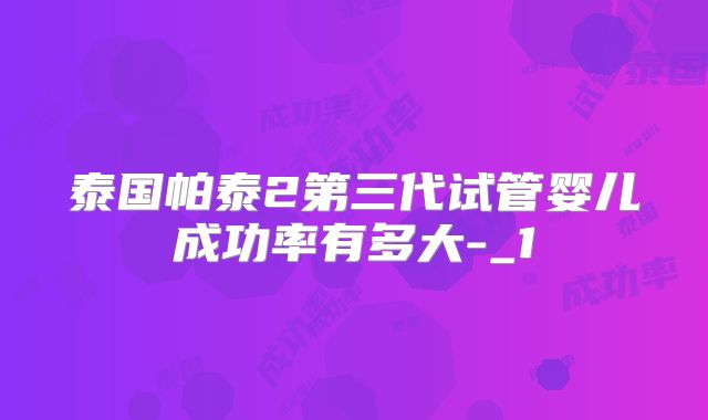 泰国帕泰2第三代试管婴儿成功率有多大-_1
