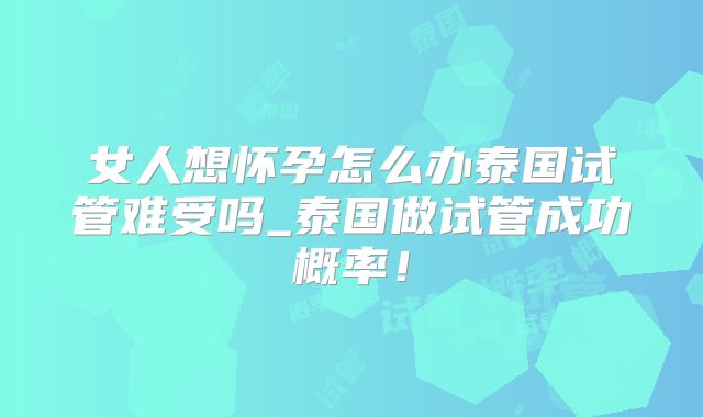 女人想怀孕怎么办泰国试管难受吗_泰国做试管成功概率!