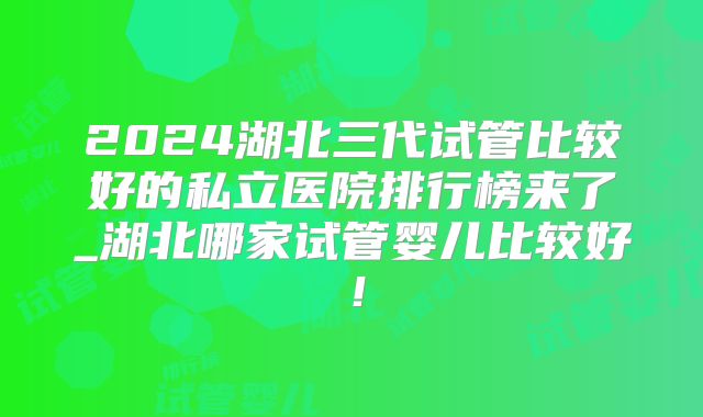 2024湖北三代试管比较好的私立医院排行榜来了_湖北哪家试管婴儿比较好！
