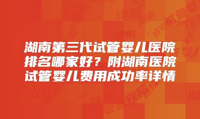 湖南第三代试管婴儿医院排名哪家好？附湖南医院试管婴儿费用成功率详情