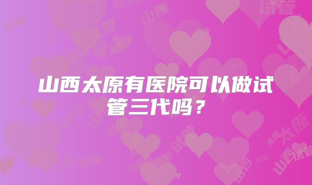 山西太原有医院可以做试管三代吗？
