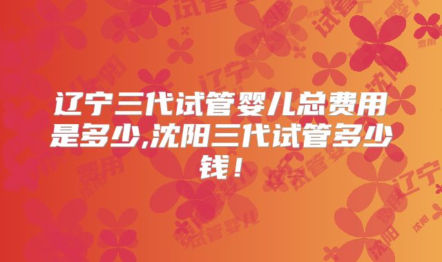辽宁三代试管婴儿总费用是多少,沈阳三代试管多少钱！
