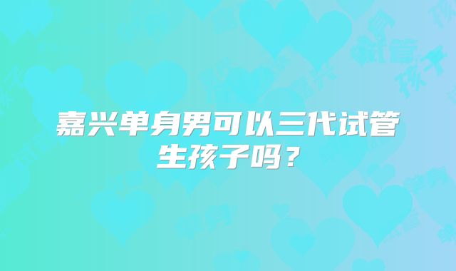 嘉兴单身男可以三代试管生孩子吗？