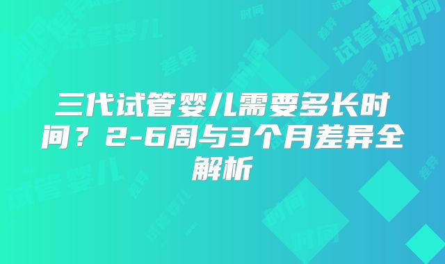 三代试管婴儿需要多长时间？2-6周与3个月差异全解析
