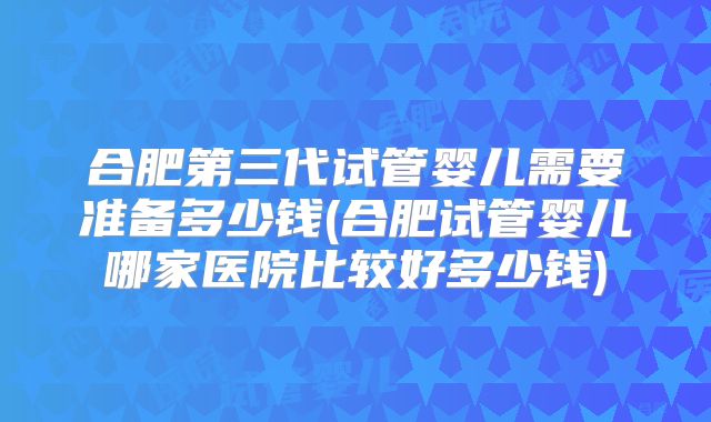 合肥第三代试管婴儿需要准备多少钱(合肥试管婴儿哪家医院比较好多少钱)