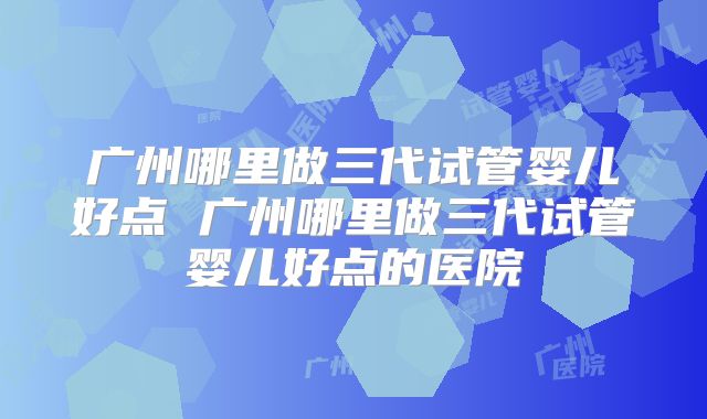 广州哪里做三代试管婴儿好点 广州哪里做三代试管婴儿好点的医院