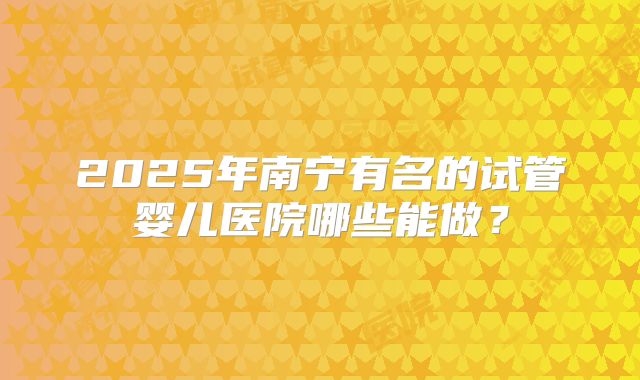 2025年南宁有名的试管婴儿医院哪些能做？