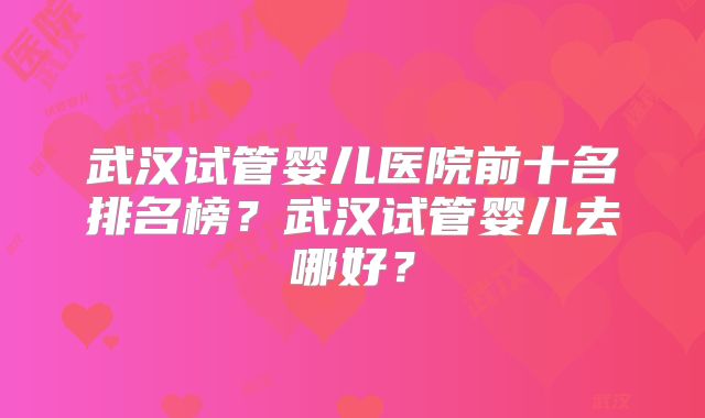 武汉试管婴儿医院前十名排名榜?武汉试管婴儿去哪好?