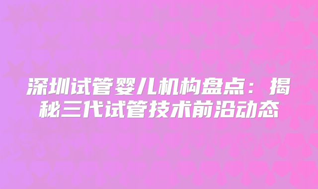 深圳试管婴儿机构盘点：揭秘三代试管技术前沿动态