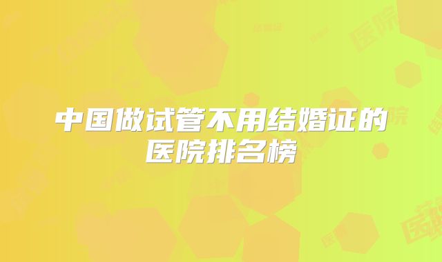 中国做试管不用结婚证的医院排名榜