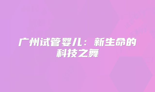 广州试管婴儿：新生命的科技之舞