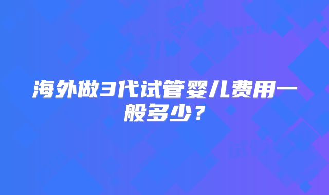 海外做3代试管婴儿费用一般多少?