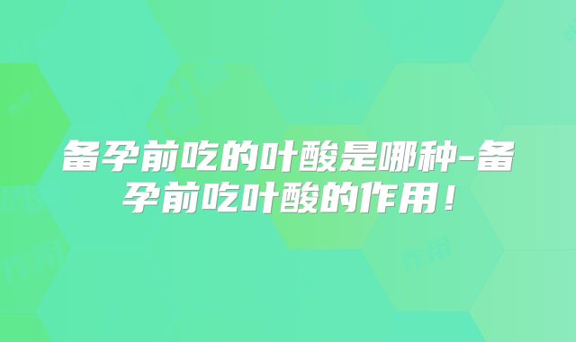 备孕前吃的叶酸是哪种-备孕前吃叶酸的作用!