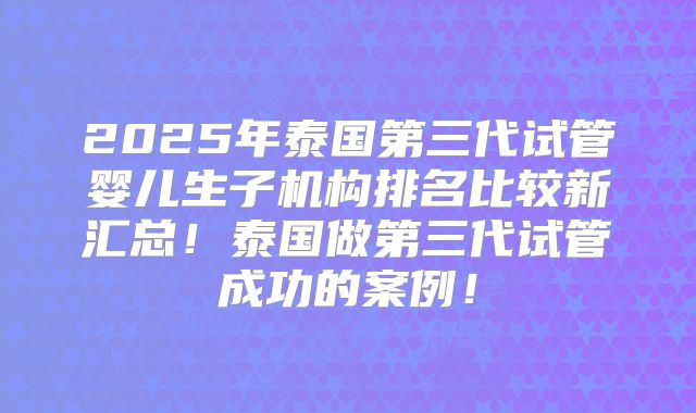 2025年泰国第三代试管婴儿生子机构排名比较新汇总!泰国做第三代试管成功的案例!