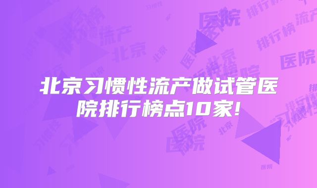 北京习惯性流产做试管医院排行榜点10家!