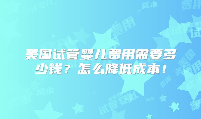 美国试管婴儿费用需要多少钱？怎么降低成本！