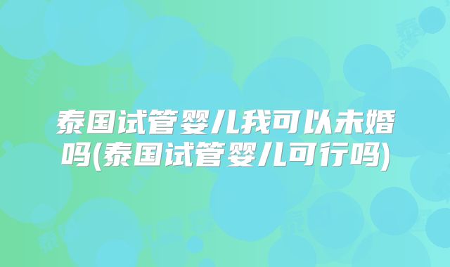 泰国试管婴儿我可以未婚吗(泰国试管婴儿可行吗)