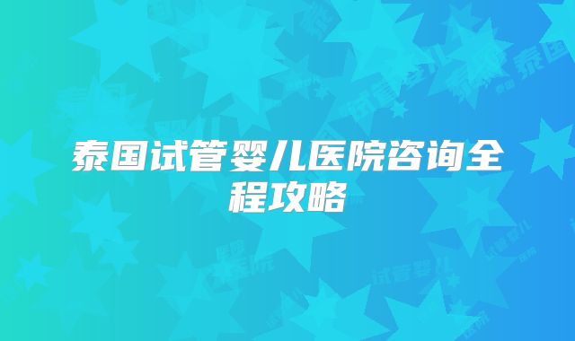 泰国试管婴儿医院咨询全程攻略