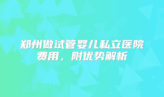 郑州做试管婴儿私立医院费用,附优势解析