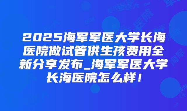 2025海军军医大学长海医院做试管供生孩费用全新分享发布_海军军医大学长海医院怎么样!