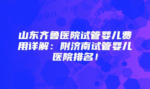山东齐鲁医院试管婴儿费用详解：附济南试管婴儿医院排名！