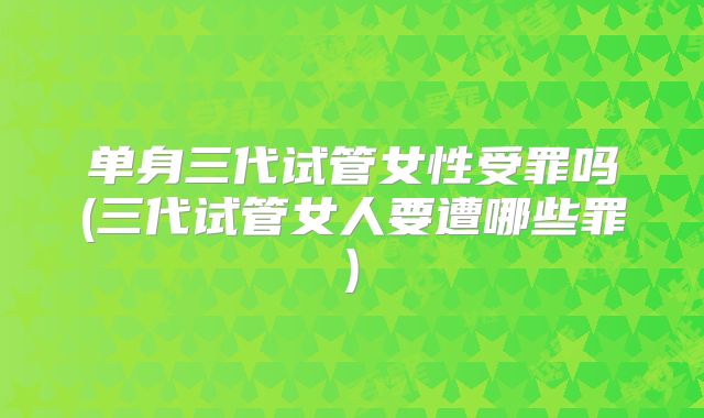 单身三代试管女性受罪吗(三代试管女人要遭哪些罪)