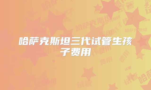 哈萨克斯坦三代试管生孩子费用