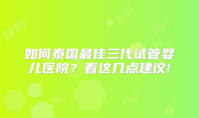 如何泰国最佳三代试管婴儿医院?看这几点建议!