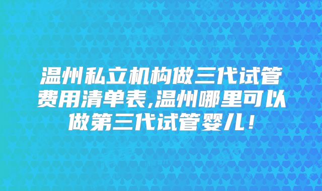 温州私立机构做三代试管费用清单表,温州哪里可以做第三代试管婴儿!