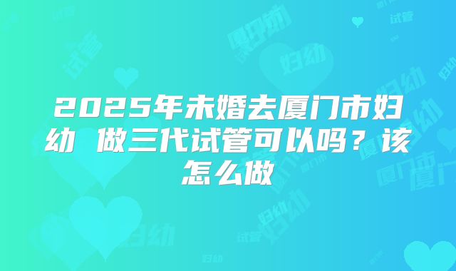 2025年未婚去厦门市妇幼 做三代试管可以吗？该怎么做