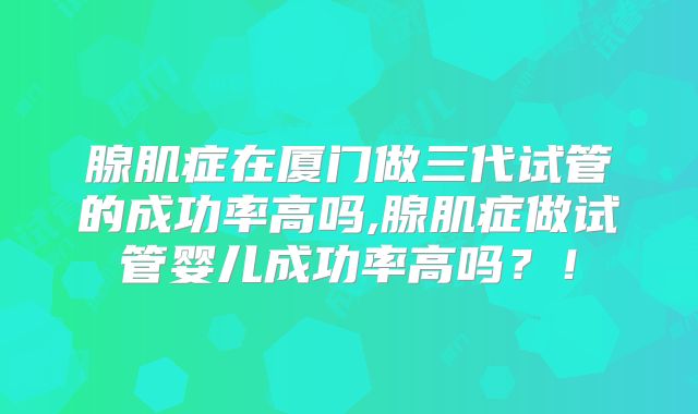 腺肌症在厦门做三代试管的成功率高吗,腺肌症做试管婴儿成功率高吗?!