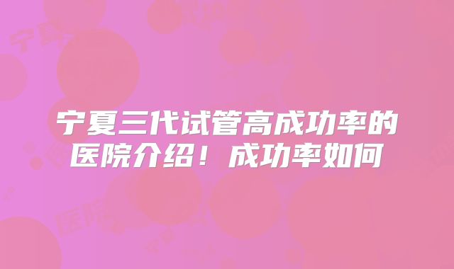 宁夏三代试管高成功率的医院介绍！成功率如何