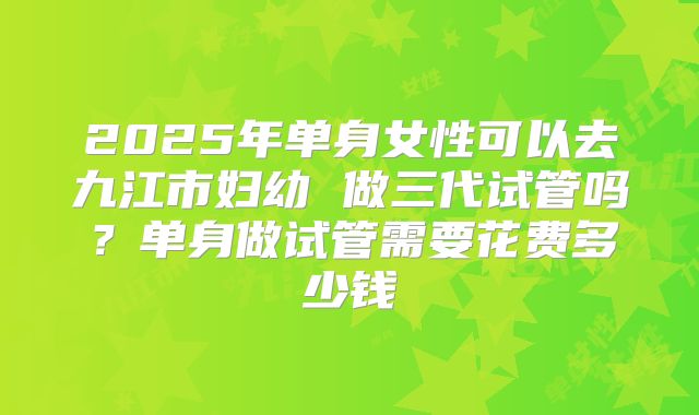 2025年单身女性可以去九江市妇幼 做三代试管吗？单身做试管需要花费多少钱