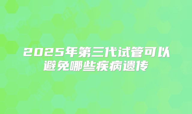 2025年第三代试管可以避免哪些疾病遗传
