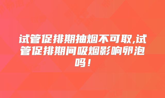 试管促排期抽烟不可取,试管促排期间吸烟影响卵泡吗!