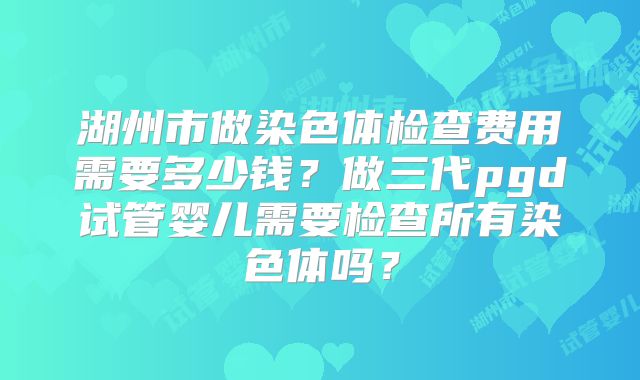 湖州市做染色体检查费用需要多少钱？做三代pgd试管婴儿需要检查所有染色体吗？