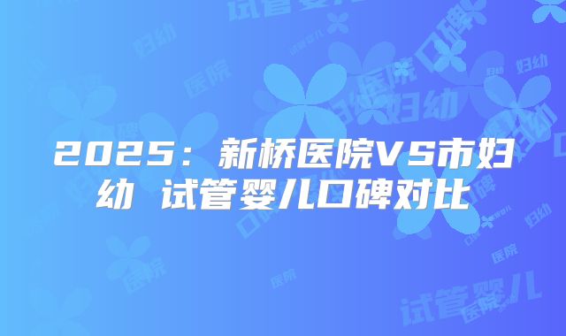 2025：新桥医院VS市妇幼 试管婴儿口碑对比
