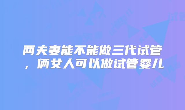 两夫妻能不能做三代试管,俩女人可以做试管婴儿