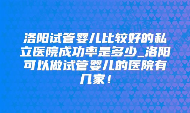 洛阳试管婴儿比较好的私立医院成功率是多少_洛阳可以做试管婴儿的医院有几家！
