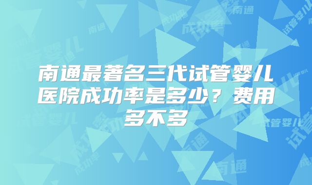 南通最著名三代试管婴儿医院成功率是多少？费用多不多
