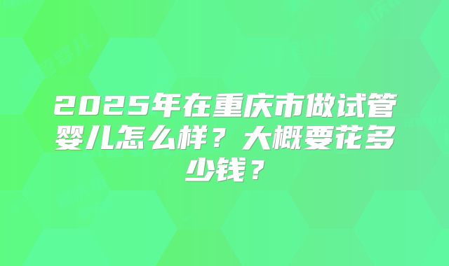 2025年在重庆市做试管婴儿怎么样？大概要花多少钱？